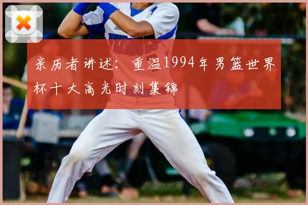 亲历者讲述：重温1994年男篮世界杯十大高光时刻集锦