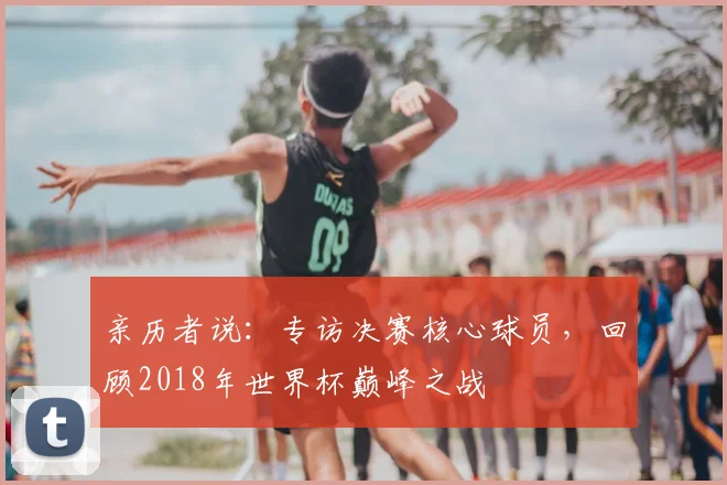 亲历者说：专访决赛核心球员，回顾2018年世界杯巅峰之战