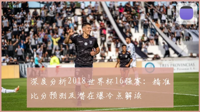 深度分析2018世界杯16强赛：精准比分预测及潜在爆冷点解读