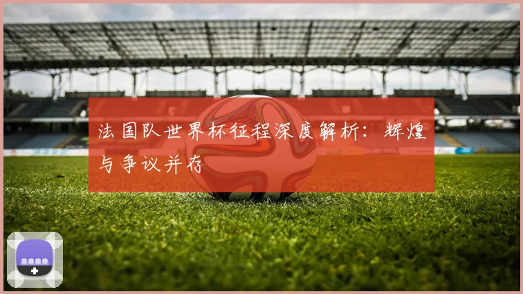 法国队世界杯征程深度解析：辉煌与争议并存
