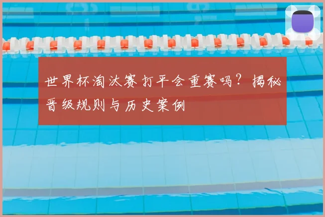 世界杯淘汰赛打平会重赛吗?揭秘晋级规则与历史案例