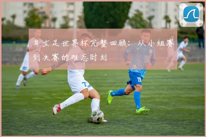 年女足世界杯完整回顾：从小组赛到决赛的难忘时刻