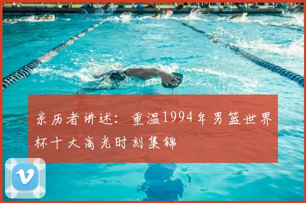 亲历者讲述：重温1994年男篮世界杯十大高光时刻集锦