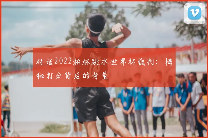对话2022柏林跳水世界杯裁判：揭秘打分背后的考量
