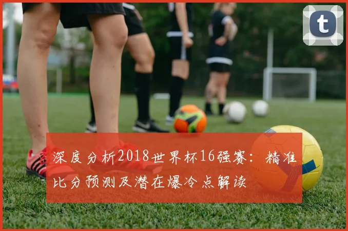 深度分析2018世界杯16强赛：精准比分预测及潜在爆冷点解读