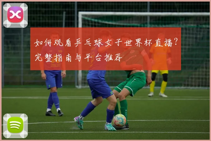 如何观看乒乓球女子世界杯直播？完整指南与平台推荐