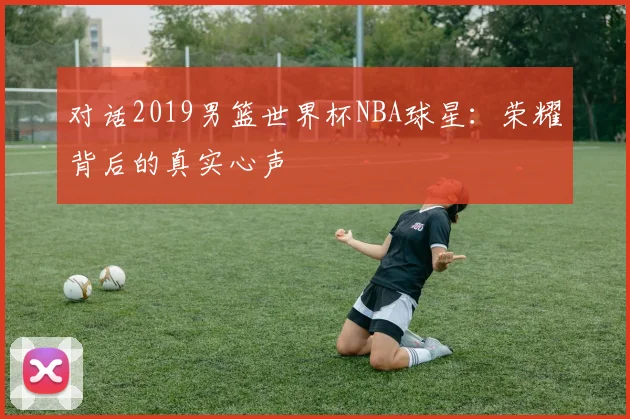 对话2019男篮世界杯NBA球星：荣耀背后的真实心声