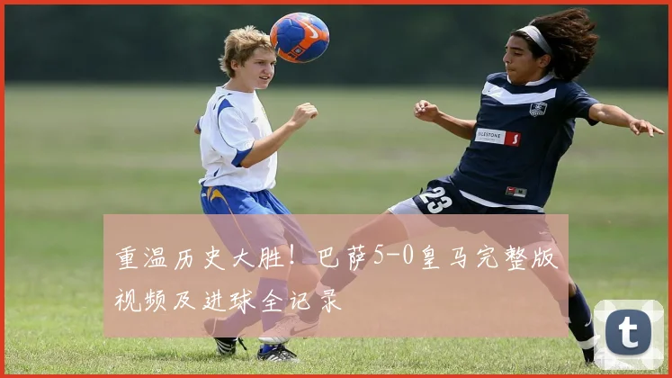 重温历史大胜！巴萨5-0皇马完整版视频及进球全记录
