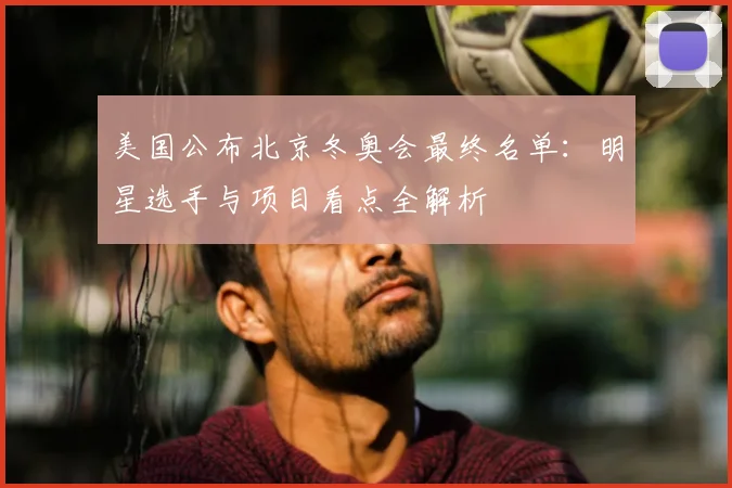 美国公布北京冬奥会最终名单：明星选手与项目看点全解析