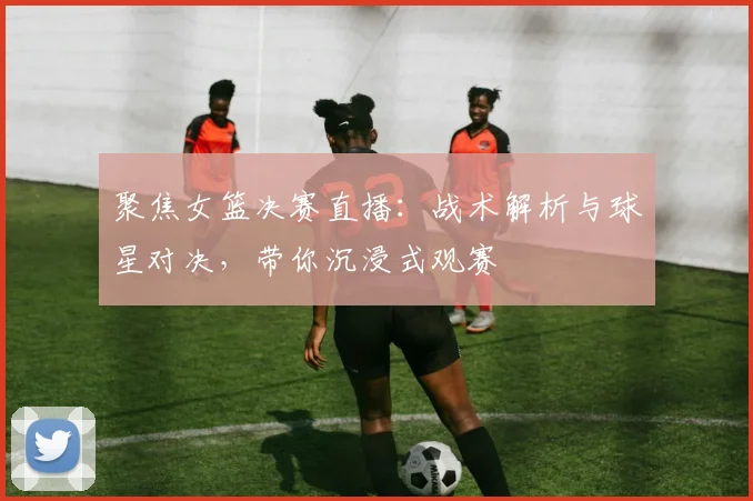 聚焦女篮决赛直播：战术解析与球星对决，带你沉浸式观赛