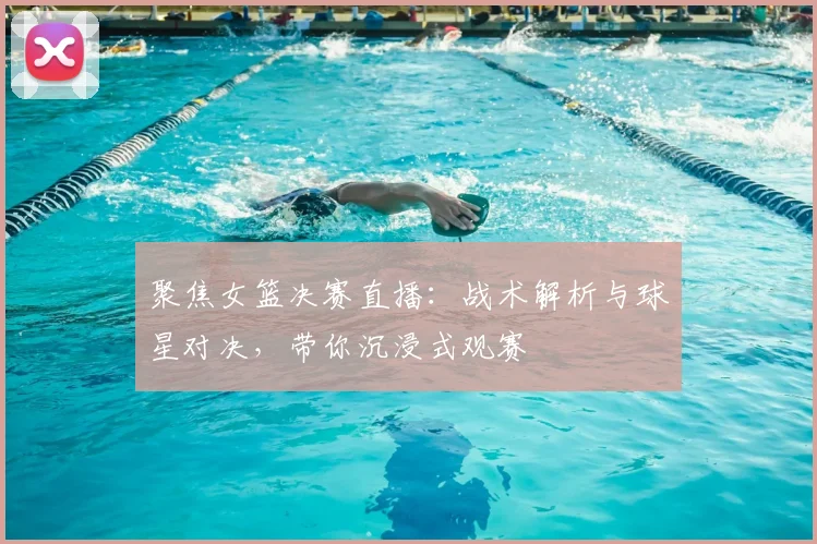 聚焦女篮决赛直播：战术解析与球星对决，带你沉浸式观赛