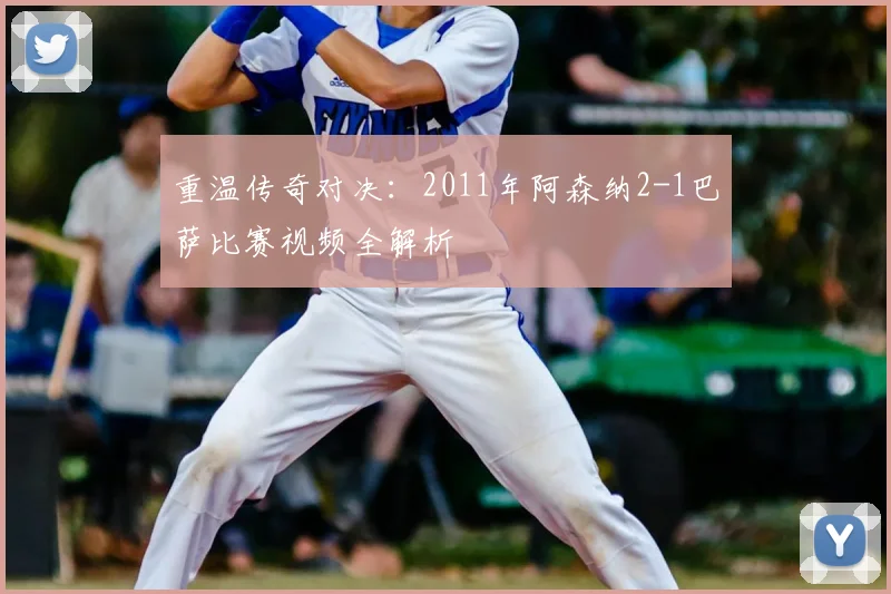 重温传奇对决：2011年阿森纳2-1巴萨比赛视频全解析