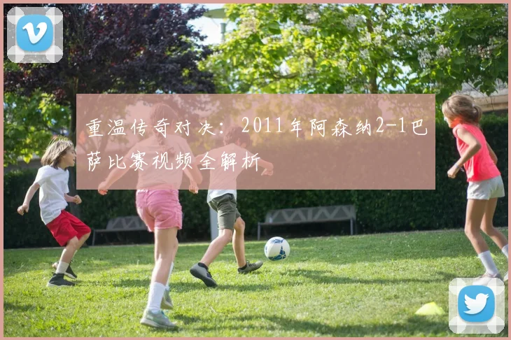 重温传奇对决：2011年阿森纳2-1巴萨比赛视频全解析
