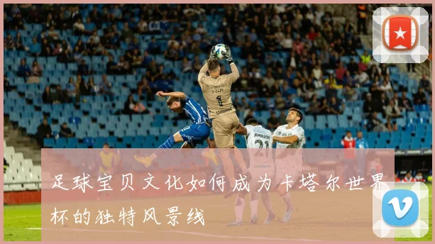 足球宝贝文化如何成为卡塔尔世界杯的独特风景线