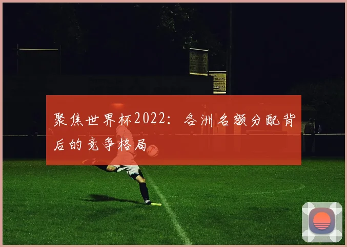 聚焦世界杯2022：各洲名额分配背后的竞争格局