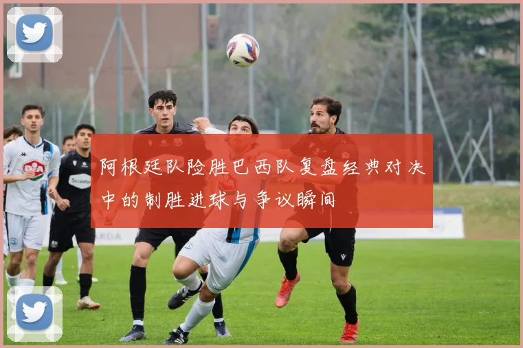 阿根廷队险胜巴西队复盘经典对决中的制胜进球与争议瞬间