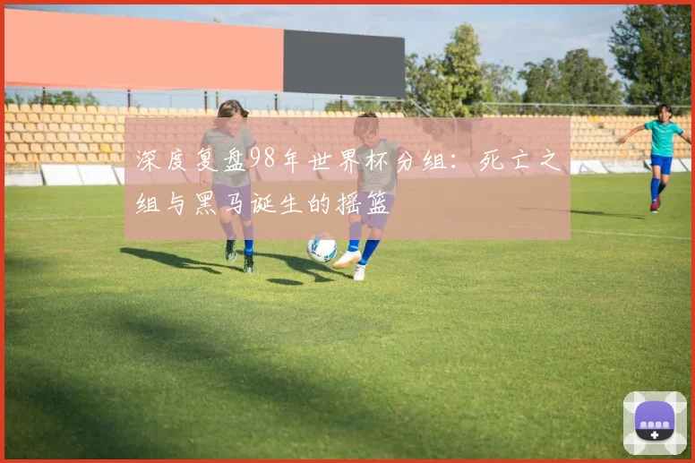 深度复盘98年世界杯分组：死亡之组与黑马诞生的摇篮